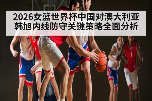 2026女篮世界杯中国对澳大利亚韩旭内线防守关键策略全面分析 | DOTA2