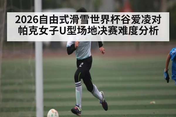 2026自由式滑雪世界杯谷爱凌对帕克女子U型场地决赛难度分析
